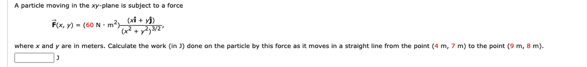 A particle moving in the xy-plane is subject to a force
F(x, y) = (60 N - m2 (xĩ + yî)
(x² + y2j3/2'
where x and y are in meters. Calculate the work (in J) done on the particle by this force as it moves in a straight line from the point (4 m, 7 m) to the point (9 m, 8 m).
