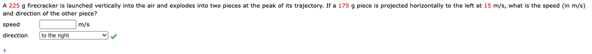 A 225 g firecracker is launched vertically into the air and explodes into two pieces at the peak of its trajectory. If a 175 g piece is projected horizontally to the left at 15 m/s, what is the speed (in m/s)
and direction of the other piece?
speed
m/s
direction
to the right
