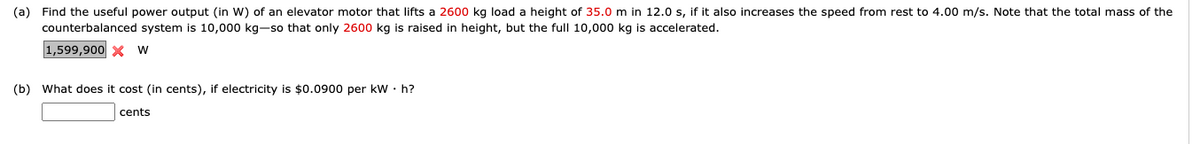 (a) Find the useful power output (in W) of an elevator motor that lifts a 2600 kg load a height of 35.0 m in 12.0 s, if it also increases the speed from rest to 4.00 m/s. Note that the total mass of the
counterbalanced system is 10,000 kg-so that only 2600 kg is raised in height, but the full 10,000 kg is accelerated.
1,599,900 x w
(b) What does it cost (in cents), if electricity is $0.0900 per kW · h?
cents
