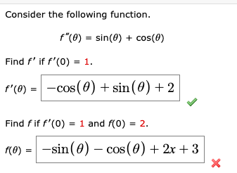 Consider the following function.
f"(0) = sin(0) + cos(0)
Find f' if f'(0) = 1.
f'(0) = -cos(0) + sin(0) + 2
Find fif f'(0) = 1 and f(0) = 2.
f(®) = -sin(0) - cos (0) + 2x + 3

