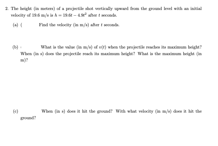 2. The height (in meters) of a projectile shot vertically upward from the ground level with an initial
velocity of 19.6 m/s is h = 19.6t – 4.9t² after t seconds.
(a)
Find the velocity (in m/s) after t seconds.
What is the value (in m/s) of v(t) when the projectile reaches its maximum height?
(b)
When (in s) does the projectile reach its maximum height? What is the maximum height (in
m)?
(c)
When (in s) does it hit the ground? With what velocity (in m/s) does it hit the
ground?

