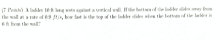 (7 Points) A ladler 10 A long tests against a vertical wall. If the bottom of the ladder slidles away from
the wall at a rate of 0.9 ft/s, how fast is the top of the ladder slides when the bottom of the laller is
6A from the wall?
