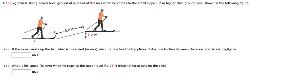 A 108 kg man is skiing across level ground at a speed of 9.5 m/s when he comes to the small slope 1.2 m higher than ground level shown in the following figure.
-8.0 m-
f1.2 m
(a) If the skier coasts up the hill, what is his speed (in m/s) when he reaches the top plateau? Assume friction between the snow and skis is negligible.
m/s
(b) What is his speed (in m/s) when he reaches the upper level if a 75 N frictional force acts on the skis?
m/s
