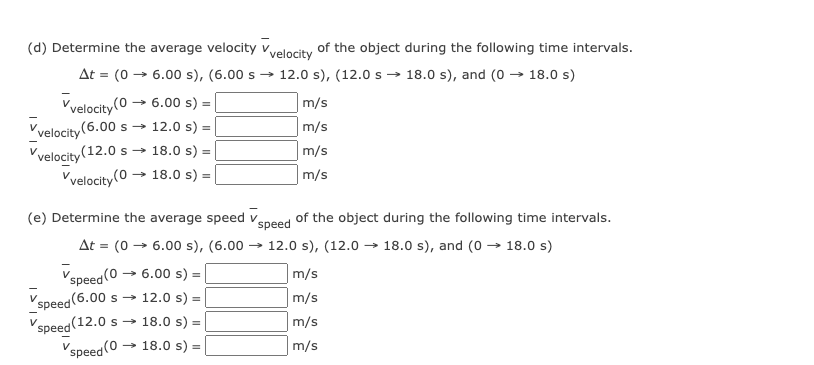 (d) Determine the average velocity vyelocity of the object during the following time intervals.
At = (0 → 6.00 s), (6.00 s
12.0 s), (12.0 s → 18.0 s), and (0 → 18.0 s)
→ 6.00 s) =
m/s
Vvelocity(0
Vvelocity (6.00 s → 12.0 s) =
Vvelocity (12.0 s → 18.0 s) =
Vvelocity(0 → 18.0 s) =
m/s
m/s
|m/s
(e) Determine the average speed v.
speed
of the object during the following time intervals.
At = (0 → 6.00 s), (6.00
→ 12.0 s), (12.0 → 18.0 s), and (0 → 18.0 s)
Vspeed (0
6.00 s)
m/s
´speed(6.00 s → 12.0 s) =
(12.0 s → 18.0 s) =
m/s
S
m/s
speed
Vspeed(0 .
→ 18.0 s) =
m/s
