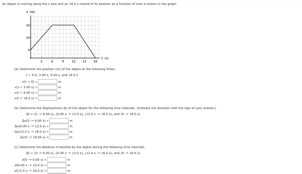 An object is moving along the x axis and an 18.0 s record of its position as a function of time is shown in the graph.
х (m)
16
10
t (s)
3
12
15
18
(a) Determine the position x(t) of the object at the following times.
t = 0.0, 3.00 s, 9.00 s, and 18.0 s
x(t = 0) =
m
x(t = 3.00 s) =
x(t = 9.00 s) =|
m
x(t = 18.0 s) =
m
(b) Determine the displacement Ax of the object for the following time intervals. (Indicate the direction with the sign of your answer.)
At = (0 → 6.00 s), (6.00 s → 12.0 s), (12.0 s → 18.0 s), and (0 → 18.0 s)
Ax(0 → 6.00 s) =
Ax(6.00 s → 12.0 s) =
Ax(12.0 s → 18.0 s) =
Ax(0 → 18.00 s) =
(c) Determine the distance d traveled by the object during the following time intervals.
At = (0 → 6.00 s), (6.00 s → 12.0 s), (12.0 s → 18.0 s), and (0 → 18.0 s)
d(0 → 6.00 s) =
d(6.00 s → 12.0 s) =
m
d(12.0 s → 18.0 s) =
