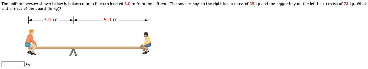 The uniform seesaw shown below is balanced on a fulcrum located 3.0 m from the left end. The smaller boy on the right has a mass of 35 kg and the bigger boy on the left has a mass of 78 kg. What
is the mass of the board (in kg)?
3.0 m
5.0 m
kg
