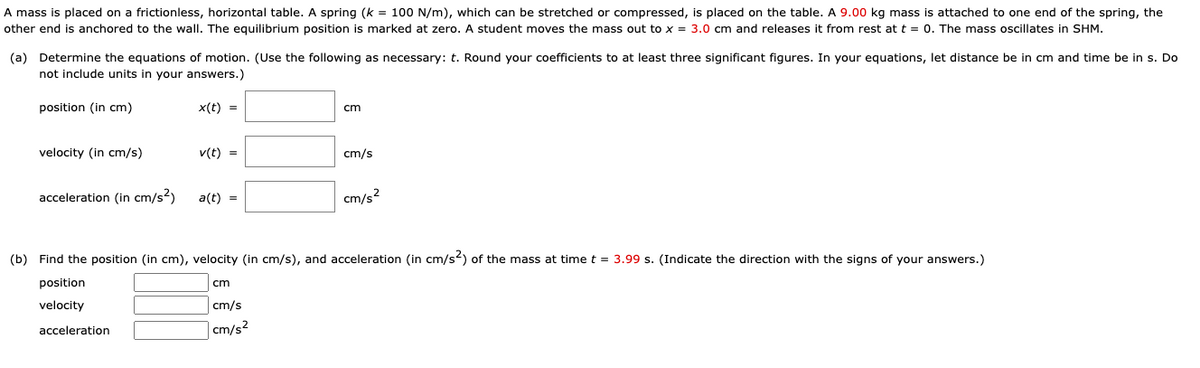 A mass is placed on a frictionless, horizontal table. A spring (k = 100 N/m), which can be stretched or compressed, is placed on the table. A 9.00 kg mass is attached to one end of the spring, the
other end is anchored to the wall. The equilibrium position is marked at zero. A student moves the mass out to x = 3.0 cm and releases it from rest at t = 0. The mass oscillates in SHM.
(a) Determine the equations of motion. (Use the following as necessary: t. Round your coefficients to at least three significant figures. In your equations, let distance be in cm and time be in s. Do
not include units in your answers.)
position (in cm)
x(t) =
cm
velocity (in cm/s)
v(t) =
cm/s
acceleration (in cm/s²)
a(t) =
cm/s?
(b) Find the position (in cm), velocity (in cm/s), and acceleration (in cm/s2) of the mass at time t = 3.99 s. (Indicate the direction with the signs of your answers.)
position
cm
velocity
cm/s
| cm/s²
acceleration
