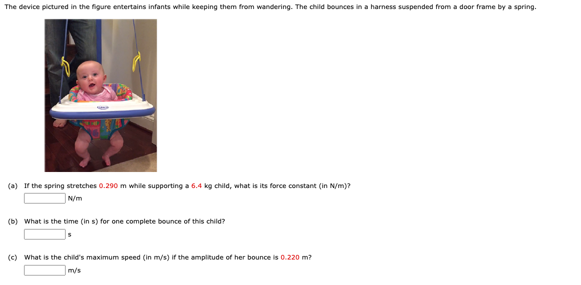 The device pictured in the figure entertains infants while keeping them from wandering. The child bounces in a harness suspended from a door frame by a spring.
(a) If the spring stretches 0.290 m while supporting a 6.4 kg child, what is its force constant (in N/m)?
N/m
(b) What is the time (in s) for one complete bounce of this child?
(c) What is the child's maximum speed (in m/s) if the amplitude of her bounce is 0.220 m?
m/s
