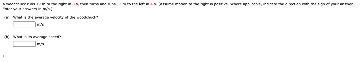 A woodchuck runs 19 m to the right in 8 s, then turns and runs 12 m to the left in 4 s. (Assume motion to the right is positive. Where applicable, indicate the direction with the sign of your answer.
Enter your answers in m/s.)
(a) What is the average velocity of the woodchuck?
m/s
(b) What is its average speed?
m/s
