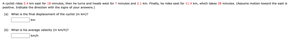 A cyclist rides 5.4 km east for 18 minutes, then he turns and heads west for 7 minutes and 2.1 km. Finally, he rides east for 11.4 km, which takes 38 minutes. (Assume motion toward the east is
positive. Indicate the direction with the signs of your answers.)
(a) What is the final displacement of the cyclist (in km)?
km
(b) What is his average velocity (in km/h)?
km/h
