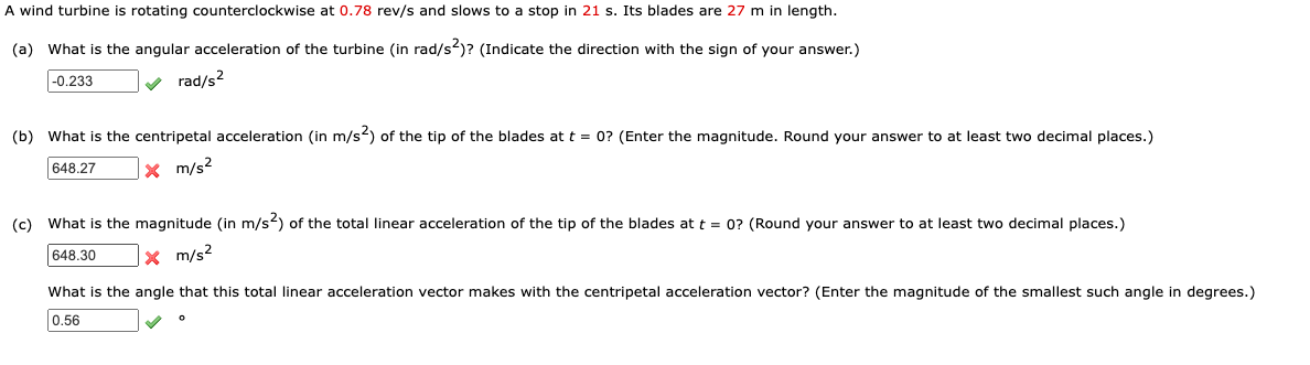 A wind turbine is rotating counterclockwise at 0.78 rev/s and slows to a stop in 21 s. Its blades are 27 m in length.
(a) What is the angular acceleration of the turbine (in rad/s2)? (Indicate the direction with the sign of your answer.)
|-0.233
v rad/s2
(b) What is the centripetal acceleration (in m/s) of the tip of the blades at t = 0? (Enter the magnitude. Round your answer to at least two decimal places.)
X m/s2
648.27
(c) What is the magnitude (in m/s) of the total linear acceleration of the tip of the blades at t = 0? (Round your answer to at least two decimal places.)
648.30
x m/s?
What is the angle that this total linear acceleration vector makes with the centripetal acceleration vector? (Enter the magnitude of the smallest such angle in degrees.)
0.56
