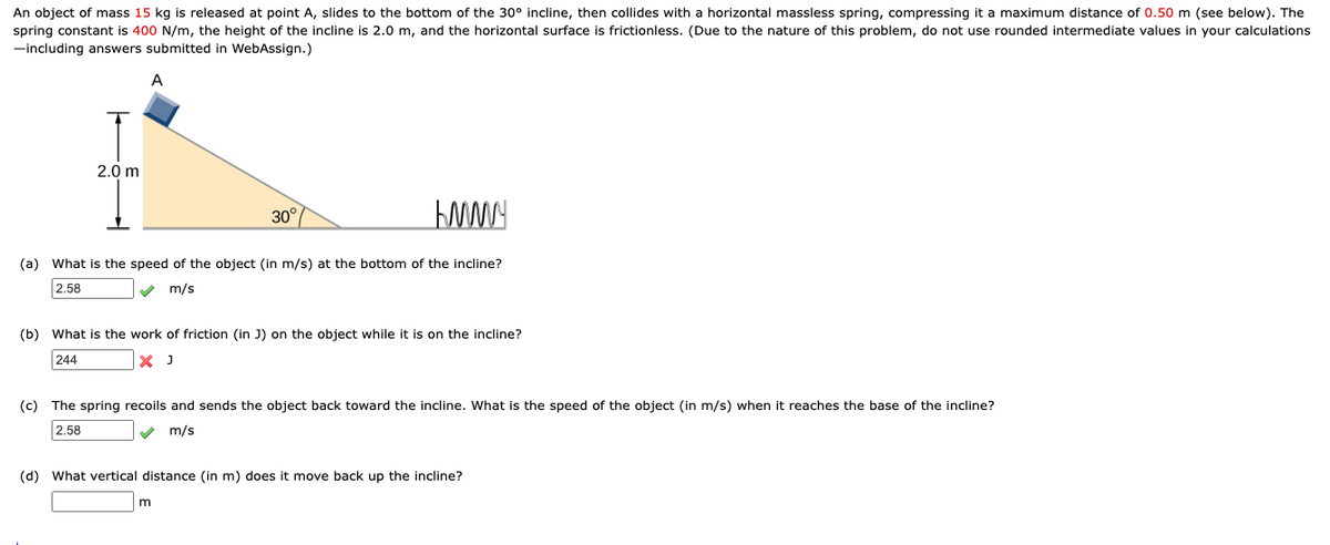 An object of mass 15 kg is released at point A, slides to the bottom of the 30° incline, then collides with a horizontal massless spring, compressing it a maximum distance of 0.50 m (see below). The
spring constant is 400 N/m, the height of the incline is 2.0 m, and the horizontal surface is frictionless. (Due to the nature of this problem, do not use rounded intermediate values in your calculations
-including answers submitted in WebAssign.)
2.0 m
30°
(a) What is the speed of the object (in m/s) at the bottom of the incline?
2.58
m/s
(b) What is the work of friction (in J) on the object while it is on the incline?
244
X J
(c) The spring recoils and sends the object back toward the incline. What is the speed of the object (in m/s) when it reaches the base of the incline?
2.58
m/s
(d) What vertical distance (in m) does it move back up the incline?
