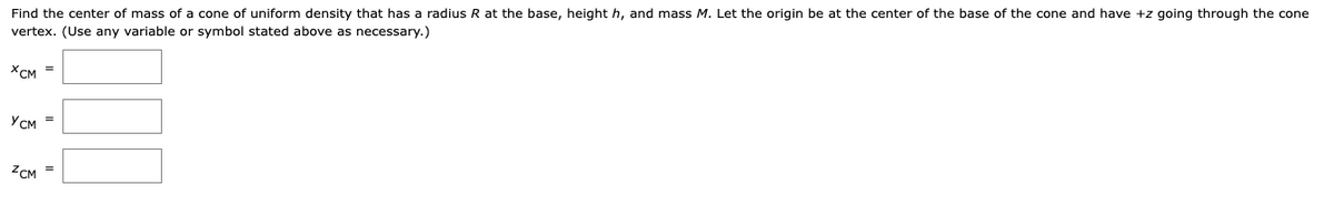 Find the center of mass of a cone of uniform density that has a radius R at the base, height h, and mass M. Let the origin be at the center of the base of the cone and have +z going through the cone
vertex. (Use any variable or symbol stated above as necessary.)
XCM =
YCM =
ZCM =
