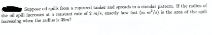 Suppose oil spills from a ruptured tanker and spreads in a cireular pattern. If the radius of
the oil spill increases at a constant rate of 2 m/s, exactly how fast (in m/s) is the area of the spill
increasing when the radius is 39m?

