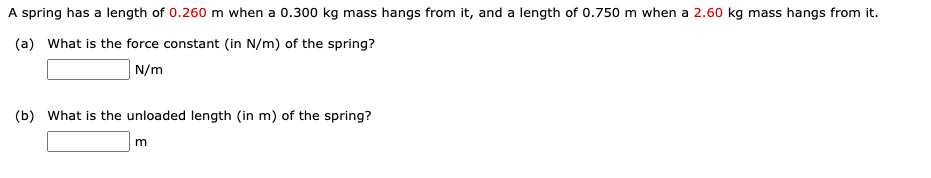 A spring has a length of 0.260 m when a 0.300 kg mass hangs from it, and a length of 0.750 m when a 2.60 kg mass hangs from it.
(a) What is the force constant (in N/m) of the spring?
|N/m
(b) What is the unloaded length (in m) of the spring?
m
