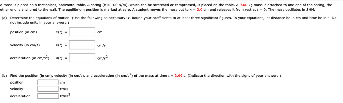 A mass is placed on a frictionless, horizontal table. A spring (k = 100 N/m), which can be stretched or compressed, is placed on the table. A 9.00 kg mass is attached to one end of the spring, the
other end is anchored to the wall. The equilibrium position is marked at zero. A student moves the mass out to x = 3.0 cm and releases it from rest at t = 0. The mass oscillates in SHM.
(a) Determine the equations of motion. (Use the following as necessary: t. Round your coefficients to at least three significant figures. In your equations, let distance be in cm and time be in s. Do
not include units in your answers.)
position (in cm)
x(t) =
cm
velocity (in cm/s)
v(t) =
cm/s
acceleration (in cm/s2)
a(t) =
cm/s2
(b) Find the position (in cm), velocity (in cm/s), and acceleration (in cm/s2) of the mass at time t = 3.99 s. (Indicate the direction with the signs of your answers.)
position
cm
velocity
cm/s
acceleration
cm/s2
