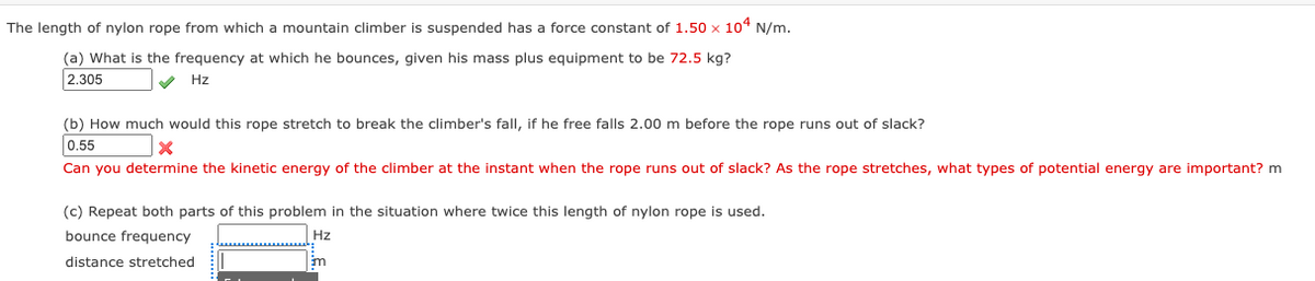 The length of nylon rope from which a mountain climber is suspended has a force constant of 1.50 x 104 N/m.
(a) What is the frequency at which he bounces, given his mass plus equipment to be 72.5 kg?
2.305
Hz
(b) How much would this rope stretch to break the climber's fall, if he free falls 2.00 m before the rope runs out of slack?
0.55
Can you determine the kinetic energy of the climber at the instant when the rope runs out of slack? As the rope stretches, what types of potential energy are important? m
(c) Repeat both parts of this problem in the situation where twice this length of nylon rope is used.
bounce frequency
Hz
distance stretched
Em
