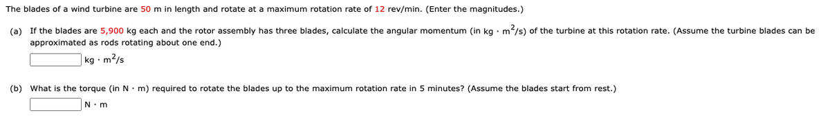 The blades of a wind turbine are 50 m in length and rotate at a maximum rotation rate of 12 rev/min. (Enter the magnitudes.)
(a) If the blades are 5,900 kg each and the rotor assembly has three blades, calculate the angular momentum (in kg • m2/s) of the turbine at this rotation rate. (Assume the turbine blades can be
approximated as rods rotating about one end.)
|kg · m2/s
(b) What is the torque (in N: m) required to rotate the blades up to the maximum rotation rate in 5 minutes? (Assume the blades start from rest.)
N. m
