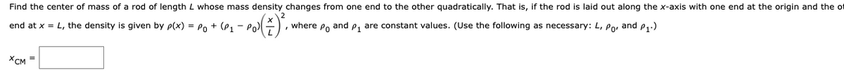 Find the center of mass of a rod of length L whose mass density changes from one end to the other quadratically. That is, if the rod is laid out along the x-axis with one end at the origin and the of
end at x = L, the density is given by p(x) = Po + (P, - PoE
where Po and e, are constant values. (Use the following as necessary: L, Po, and e,.)
XCM =
