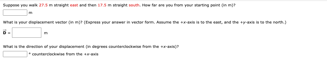 Suppose you walk 27.5 m straight east and then 17.5 m straight south. How far are you from your starting point (in m)?
What is your displacement vector (in m)? (Express your answer in vector form. Assume the +x-axis is to the east, and the +y-axis is to the north.)
D =
What is the direction of your displacement (in degrees counterclockwise from the +x-axis)?
° counterclockwise from the +x-axis
