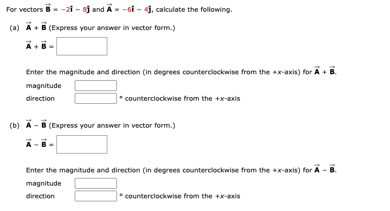 For vectors B = -2î - 8j and A = -6î – 4j, calculate the following.
%3D
(a) Á + B (Express your answer in vector form.)
A + B =
Enter the magnitude and direction (in degrees counterclockwise from the +x-axis) for A + B.
magnitude
direction
|° counterclockwise from the +x-axis
(b) A
B (Express your answer in vector form.)
A
B =
Enter the magnitude and direction (in degrees counterclockwise from the +x-axis) for A - B.
magnitude
direction
° counterclockwise from the +x-axis
