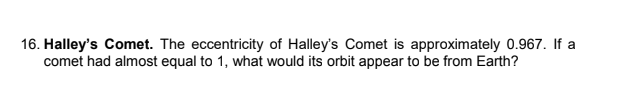 16. Halley's Comet. The eccentricity of Halley's Comet is approximately 0.967. If a
comet had almost equal to 1, what would its orbit appear to be from Earth?
