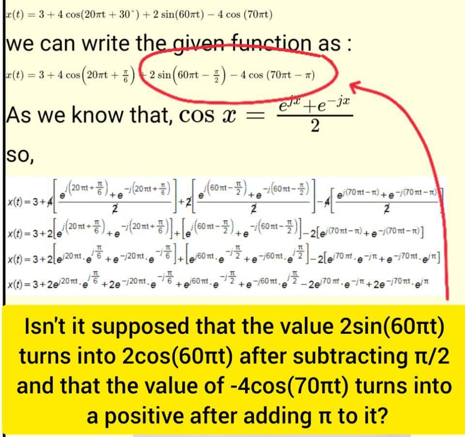 x(t) = 3+4 cos(20nt +30°) + 2 sin(60rt) - 4 cos (70ft)
we can write the given function as :
|x (t) = 3 + 4 cos (20πt + 7) — 2 sin (60πt —
2 sin (60nt -)-4 cos (70πt — ñ)
exte-jx
As we know that, cos x = 2
So,
[ (20m + 3) + 6071(20m+3)], [6 (60m-3) + ²/(60m - 2)
+e
+e
2
N
x(t)=3+4
|x (t) = 3 + 2[/(20 mt+) + ¯i (20 mt +)]+[(60nt-)+(60nt-)-2[/(70nt-n) + −/(70nt-n)]
+e
→/]+[/60nt. + ¯/60mt. ²]2[/70 nt .e-j+e-170mt, m]
+6²
/20nt,
-/20nt.6
x(t)=3+2e2
x(t)=3+2/20nt,
-i te/60mt.e
2²-20/70 m.e-j+2e-/70m.in
+2e-/20πt.e
T
mt.e
-1/2 +6²
21-4
-j60 nt.
e¡ (70nt − n) +ẹ¯¡ (70nt − n)
2
Isn't it supposed that the value 2sin(60nt)
turns into 2cos(60nt) after subtracting π/2
and that the value of -4cos(70nt) turns into
a positive after adding to it?