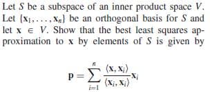 Let S be a subspace of an inner product space V.
Let {x1,..,Xa} be an orthogonal basis for S and
let x e V. Show that the best least squares ap-
proximation to x by elements of S is given by
(x, X;)
Σ
P=
(Xị, X;)
i=1
