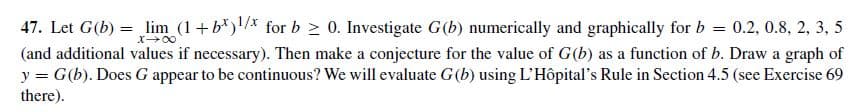 47. Let G(b) = lim (1+b*)/ for b > 0. Investigate G (b) numerically and graphically for b = 0.2, 0.8, 2, 3, 5
(and additional values if necessary). Then make a conjecture for the value of G(b) as a function of b. Draw a graph of
y = G(b). Does G appear to be continuous? We will evaluate G(b) using L'Hôpital's Rule in Section 4.5 (see Exercise 69
%3D
there).
