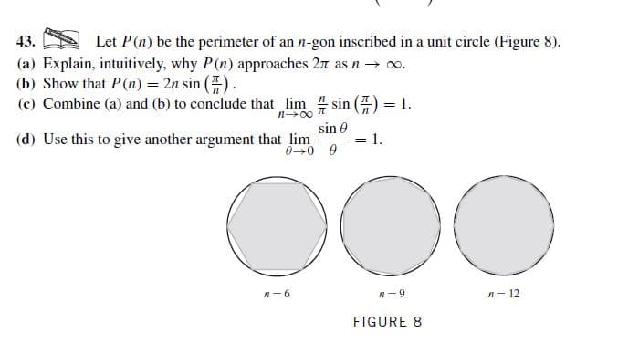 43.
Let P(n) be the perimeter of an n-gon inscribed in a unit circle (Figure 8).
(a) Explain, intuitively, why P(n) approaches 27 as n → o.
(b) Show that P(n) = 2n sin ().
(c) Combine (a) and (b) to conclude that lim sin () = 1.
sin e
1.
(d) Use this to give another argument that lim
%3D
DOO
n= 9
n= 6
n= 12
FIGURE 8
