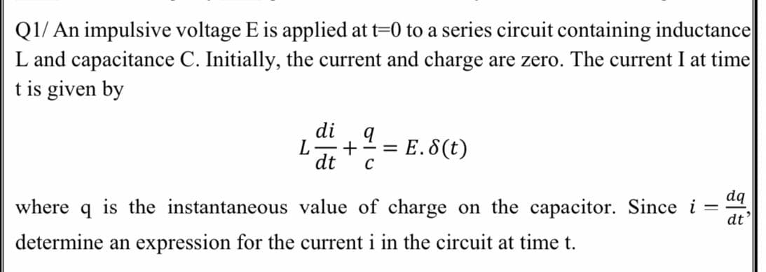 Q1/ An impulsive voltage E is applied at t=0 to a series circuit containing inductance
L and capacitance C. Initially, the current and charge are zero. The current I at time
t is given by
di
L
dt
E.8(t)
C
- %3=
where
dq
is the instantaneous value of charge on the capacitor. Since i
dt'
determine an expression for the current i in the circuit at time t.
I|
