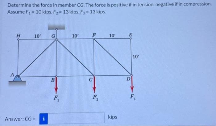 Determine the force in member CG. The force is positive if in tension, negative if in compression.
Assume F₁ = 10 kips, F₂= 13 kips, F3 = 13 kips.
A
H
10'
Answer: CG=
i
G
B
F₁
10'
F
F₂
10'
kips
E
D
10'
F,