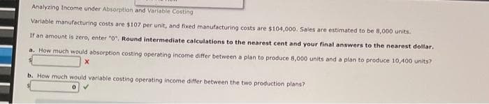 Analyzing Income under Absorption and Variable Costing
Variable manufacturing costs are $107 per unit, and fixed manufacturing costs are $104,000. Sales are estimated to be 8,000 units.
If an amount is zero, enter "0". Round intermediate calculations to the nearest cent and your final answers to the nearest dollar.
a. How much would absorption costing operating income differ between a plan to produce 8,000 units and a plan to produce 10,400 units?
X
b. How much would variable costing operating income differ between the two production plans?
0