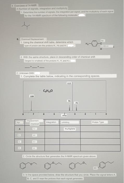 II. Exercises of H-NMR
A Number of signals, integration and multiplicity
1. Determine the number of signals, the integration per signal, and the multiplicity of each signal
for the 1H-NMR spectrum of the following molecule
8. Chemical Displacement
1. Using the chemical shift table, determine which
type of proton are the protons H.. Hs and HD
2. With the same structure, place in descending order of chemical shift
(largest to smallest) of the protons H. H, and H.
C. Unknown CHO
1. Complete the table below, indicating in the corresponding spaces.
A
868
C
188
Displacement
chemical
C₂H₂O
112
Integration unfolding
multiplete
2. Circle the structure that generates the H-NMR spectrum given above.
ho
Proton Type
HO
C-CECH
3. In the space provided below, draw the structure that you circle. Place the signal letters A
B, C, and D near the protons that each signal generates