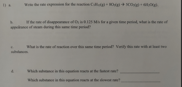 1) a.
b.
If the rate of disappearance of O₂ is 0.125 M/s for a given time period, what is the rate of
appearance of steam during this same time period?
C.
Write the rate expression for the reaction CsH12(g) + 802(g) → 5CO2(g) + 6H₂O(g)..
d.
What is the rate of reaction over this same time period? Verify this rate with at least two
substances.
Which substance in this equation reacts at the fastest rate?
Which substance in this equation reacts at the slowest rate?