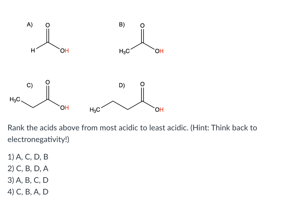 H3C
A)
H
OH
1) A, C, D, B
2) C, B, D, A
3) A, B, C, D
4) C, B, A, D
OH
H3C
B)
H3C
D)
OH
OH
Rank the acids above from most acidic to least acidic. (Hint: Think back to
electronegativity!)