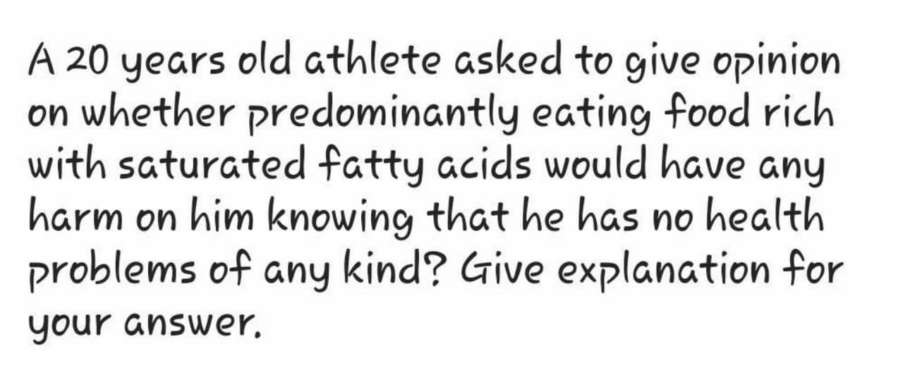 A 20 years old athlete asked to give opinion
on whether predominantly eating food rich
with saturated fatty acids would have any
harm on him knowing that he has no health
problems of any kind? Give explanation for
your answer.
