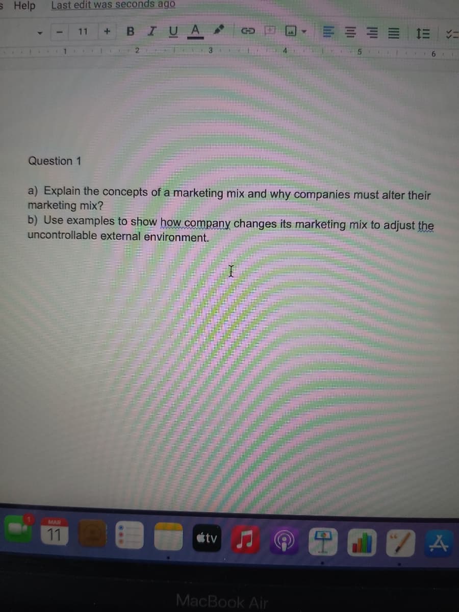 s Help
Last edit was seconds ago
11
BIUA
1
Question 1
a) Explain the concepts of a marketing mix and why companies must alter their
marketing mix?
b) Use examples to show how company changes its marketing mix to adjust the
uncontrollable external environment.
MAR
11
tv
MacBook Air
