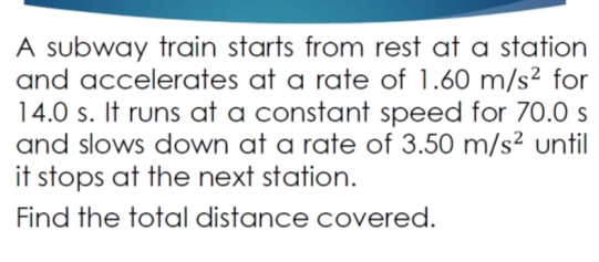 A subway train starts from rest at a station
and accelerates at a rate of 1.60 m/s² for
14.0 s. It runs at a constant speed for 70.0 s
and slows down at a rate of 3.50 m/s² until
it stops at the next station.
Find the total distance covered.
