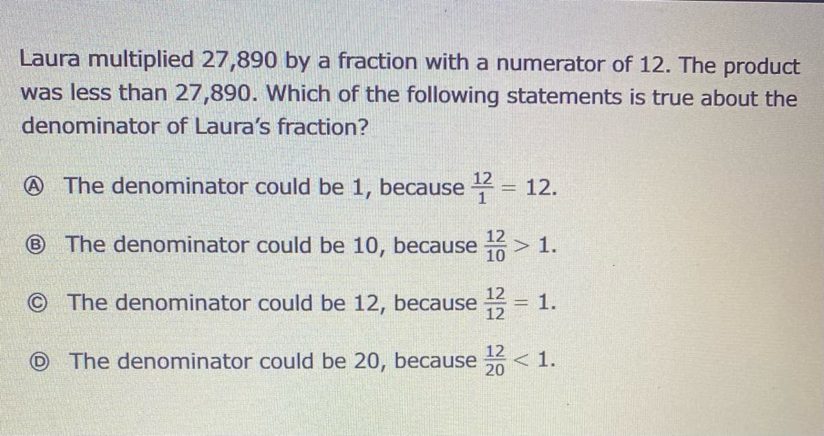 Laura multiplied 27,890 by a fraction with a numerator of 12. The product
was less than 27,890. Which of the following statements is true about the
denominator of Laura's fraction?
12
A The denominator could be 1, because = 12.
12
® The denominator could be 10, because > 1.
10
12
© The denominator could be 12, because
1.
12
12
O The denominator could be 20, because
< 1.
20
