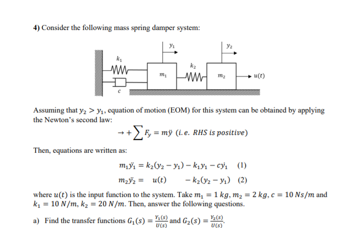 4) Consider the following mass spring damper system:
m2
u(t)
Assuming that y, > y1, equation of motion (EOM) for this system can be obtained by applying
the Newton's second law:
+EF, = mÿ (i.e. RHS is positive)
Then, equations are written as:
m,ỹ, = k2V2 – Yı) – k,yı – cỷ, (1)
m2ÿz = u(t)
- k2(y2 – Yı) (2)
where u(t) is the input function to the system. Take m, = 1 kg, m2 = 2 kg, c = 10 Ns/m and
k = 10 N/m, k2 = 20 N/m. Then, answer the following questions.
a) Find the transfer functions G,(s) =
and G2(s) :
Y;(s)
U(s)
U(s)
