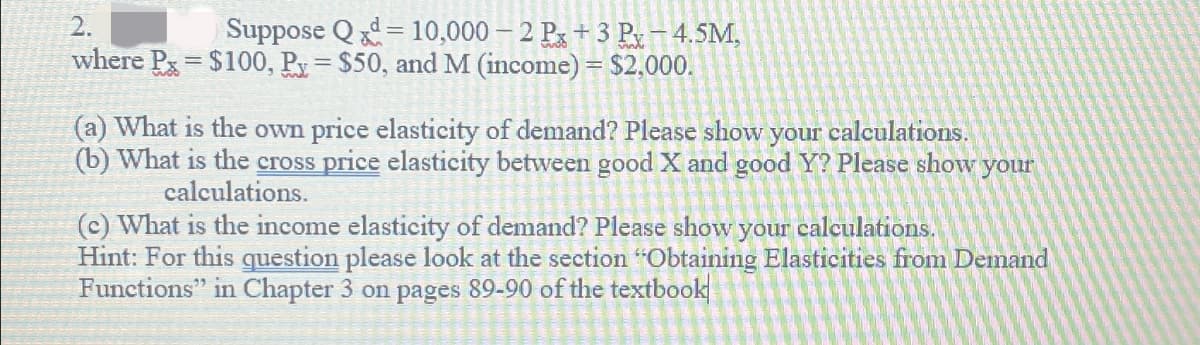 2.
Suppose Qd 10,000-2 Px +3 Px-4.5M,
=
where Px $100, Px = $50, and M (income) = $2,000.
What is the own price elasticity of demand? Please show your calculations.
(b) What is the cross price elasticity between good X and good Y? Please show your
calculations.
(c) What is the income elasticity of demand? Please show your calculations.
Hint: For this question please look at the section "Obtaining Elasticities from Demand
Functions" in Chapter 3 on pages 89-90 of the textbook