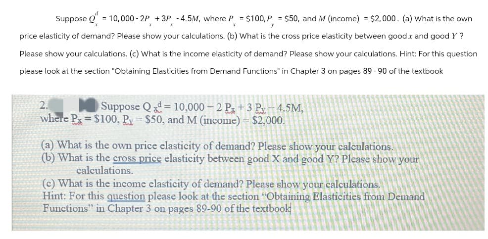 Suppose = 10,000-2P + 3P -4.5M, where P = $100, P = $50, and M (income) = $2,000. (a) What is the own
x
x
y
price elasticity of demand? Please show your calculations. (b) What is the cross price elasticity between good x and good Y?
Please show your calculations. (c) What is the income elasticity of demand? Please show your calculations. Hint: For this question
please look at the section "Obtaining Elasticities from Demand Functions" in Chapter 3 on pages 89 - 90 of the textbook
2.
Suppose Qd=10,000-2 Px +3 Px-4.5M,
where Px $100, Px = $50, and M (income) = $2,000.
(a) What is the own price elasticity of demand? Please show your calculations.
(b) What is the cross price elasticity between good X and good Y? Please show your
calculations.
(c) What is the income elasticity of demand? Please show your calculations.
Hint: For this question please look at the section "Obtaining Elasticities from Demand
Functions" in Chapter 3 on pages 89-90 of the textbook