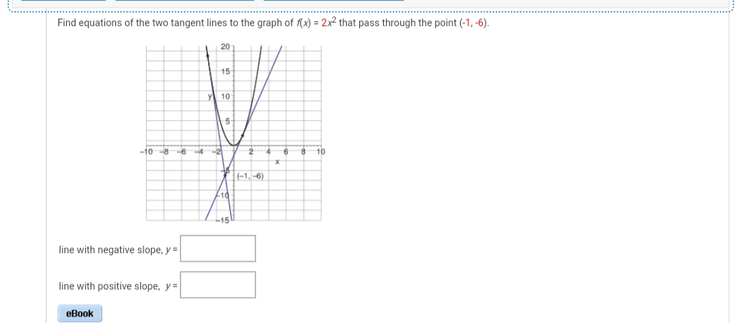 Find equations of the two tangent lines to the graph of (x) = 2x2 that pass through the point (-1, -6).
20
15
y 10
-10 8-6
-4
-2
10
P-1,-6)
-10
L15
line with negative slope, y =
line with positive slope, y =
eBook
