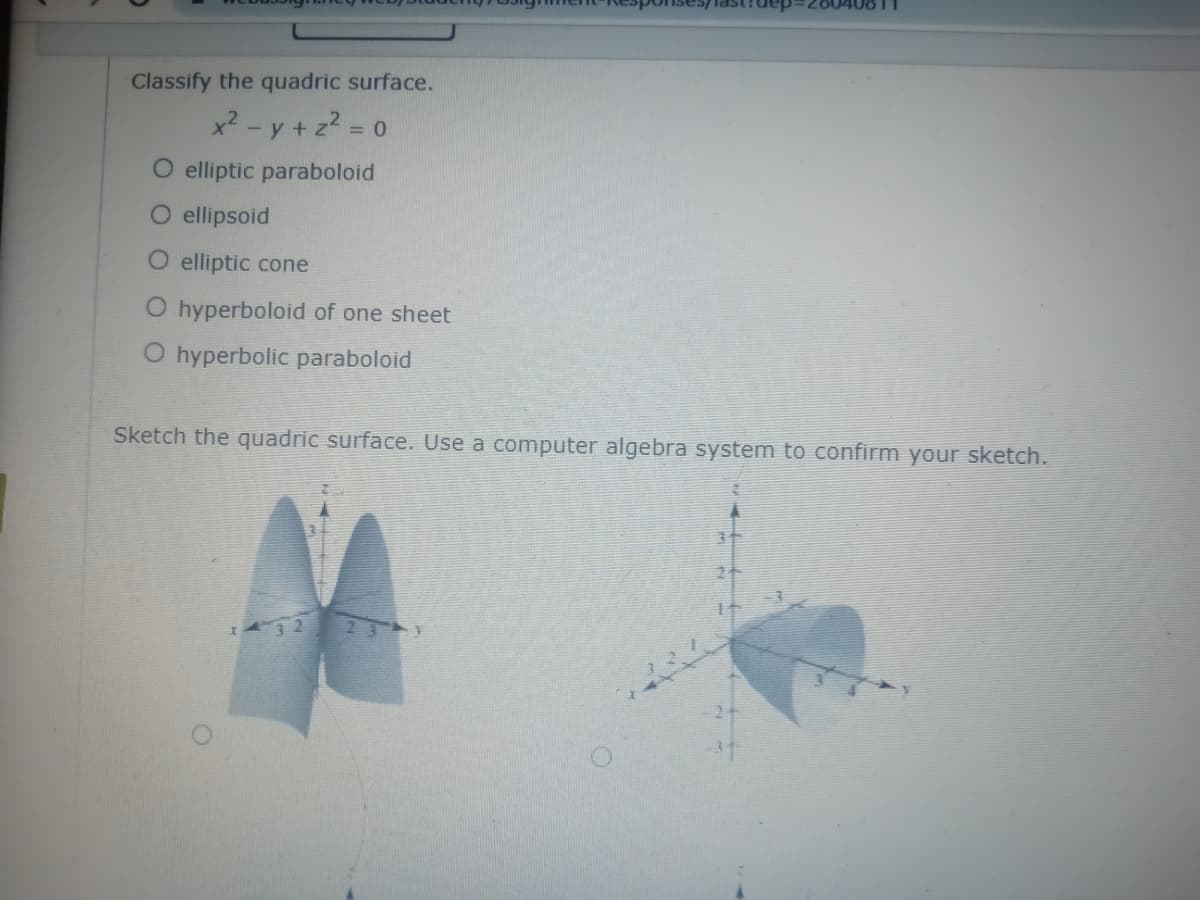 Classify the quadric surface.
x2 - y + z2 = 0
%3D
O elliptic paraboloid
O ellipsoid
O elliptic cone
O hyperboloid of one sheet
O hyperbolic paraboloid
Sketch the quadric surface. Use a computer algebra system to confirm your sketch.
