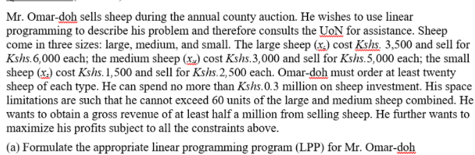 Mr. Omar-doh sells sheep during the annual county auction. He wishes to use linear
programming to describe his problem and therefore consults the UoN for assistance. Sheep
come in three sizes: large, medium, and small. The large sheep (x.) cost Kshs. 3,500 and sell for
Kshs.6,000 each; the medium sheep (x) cost Kshs.3,000 and sell for Kshs.5,000 each; the small
sheep (x.) cost Kshs. 1,500 and sell for Kshs.2,500 each. Omar-doh must order at least twenty
sheep of each type. He can spend no more than Kshs.0.3 million on sheep investment. His space
limitations are such that he cannot exceed 60 units of the large and medium sheep combined. He
wants to obtain a gross revenue of at least half a million from selling sheep. He further wants to
maximize his profits subject to all the constraints above.
(a) Formulate the appropriate linear programming program (LPP) for Mr. Omar-doh
