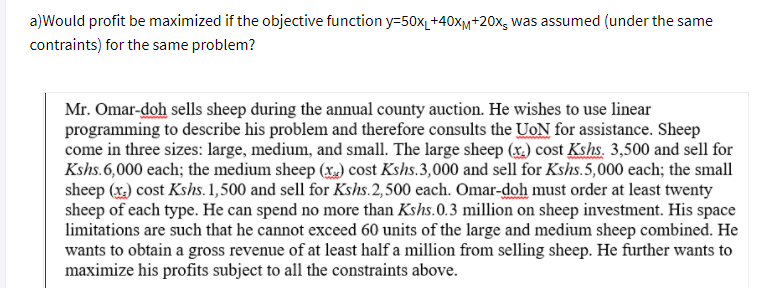 a)Would profit be maximized if the objective function y=50x_+40xm+20x, was assumed (under the same
contraints) for the same problem?
Mr. Omar-doh sells sheep during the annual county auction. He wishes to use linear
programming to describe his problem and therefore consults the UoN for assistance. Sheep
come in three sizes: large, medium, and small. The large sheep (x.) cost Kshs. 3,500 and sell for
Kshs.6,000 each; the medium sheep (x.) cost Kshs.3,000 and sell for Kshs.5,000 each; the small
sheep (x) cost Kshs. 1,500 and sell for Kshs.2,500 each. Omar-doh must order at least twenty
sheep of each type. He can spend no more than Kshs.0.3 million on sheep investment. His space
limitations are such that he cannot exceed 60 units of the large and medium sheep combined. He
wants to obtain a gross revenue of at least half a million from selling sheep. He further wants to
maximize his profits subject to all the constraints above.
