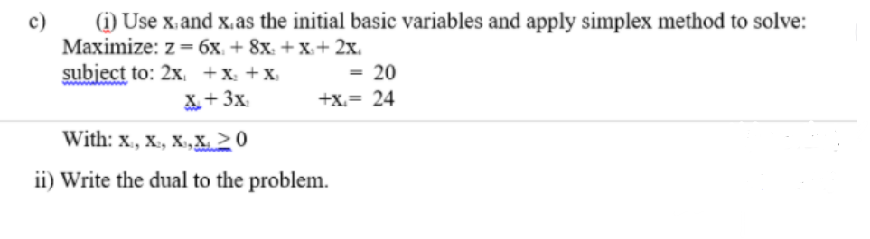 (i) Use x.and x.as the initial basic variables and apply simplex method to solve:
Maximize: z=6x. + 8x: + X+ 2x.
subject to: 2x. +x: +x
= 20
X+ 3x.
+x.= 24
With: x., x., X,X, >0
ii) Write the dual to the problem.
