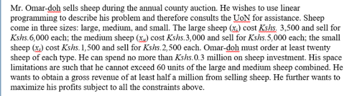 Mr. Omar-doh sells sheep during the annual county auction. He wishes to use linear
programming to describe his problem and therefore consults the UoN for assistance. Sheep
come in three sizes: large, medium, and small. The large sheep (x.) cost Kshs. 3,500 and sell for
Kshs.6,000 each; the medium sheep (x) cost Kshs.3,000 and sell for Kshs.5,000 each; the small
sheep (x) cost Kshs. 1,500 and sell for Kshs.2, 500 each. Omar-doh must order at least twenty
sheep of each type. He can spend no more than Kshs.0.3 million on sheep investment. His space
limitations are such that he cannot exceed 60 units of the large and medium sheep combined. He
wants to obtain a gross revenue of at least half a million from selling sheep. He further wants to
maximize his profits subject to all the constraints above.
