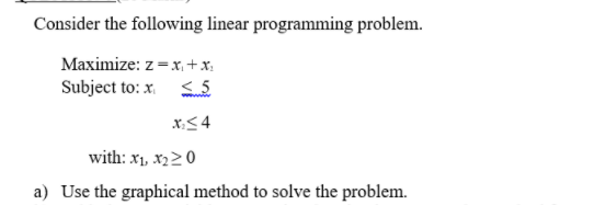 Consider the following linear programming problem.
Maximize: z =x, + x:
Subject to: x. S 5
x< 4
with: x1, x220
a) Use the graphical method to solve the problem.
